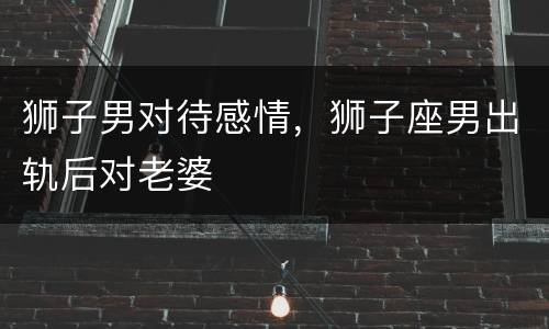 狮子男对待感情，狮子座男出轨后对老婆