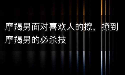 摩羯男面对喜欢人的撩，撩到摩羯男的必杀技
