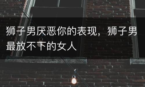 狮子男厌恶你的表现，狮子男最放不下的女人