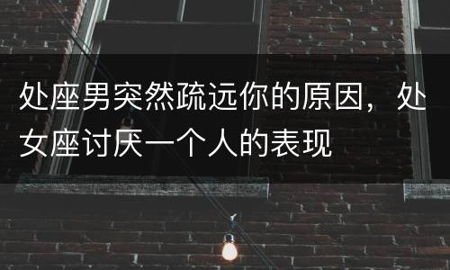 处座男突然疏远你的原因，处女座讨厌一个人的表现