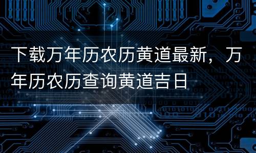 下载万年历农历黄道最新，万年历农历查询黄道吉日