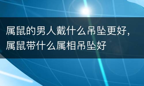 属鼠的男人戴什么吊坠更好，属鼠带什么属相吊坠好
