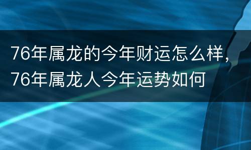 76年属龙的今年财运怎么样，76年属龙人今年运势如何