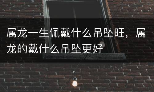 属龙一生佩戴什么吊坠旺，属龙的戴什么吊坠更好