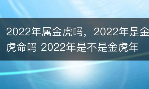 2022年属金虎吗，2022年是金虎命吗 2022年是不是金虎年