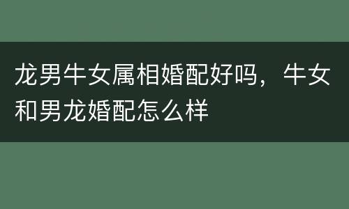 龙男牛女属相婚配好吗，牛女和男龙婚配怎么样