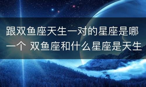 跟双鱼座天生一对的星座是哪一个 双鱼座和什么星座是天生的一对