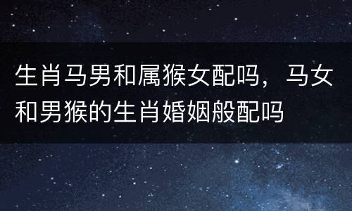 生肖马男和属猴女配吗，马女和男猴的生肖婚姻般配吗