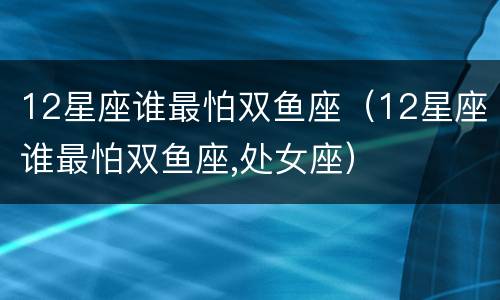 12星座谁最怕双鱼座（12星座谁最怕双鱼座,处女座）