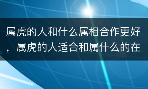属虎的人和什么属相合作更好，属虎的人适合和属什么的在一起