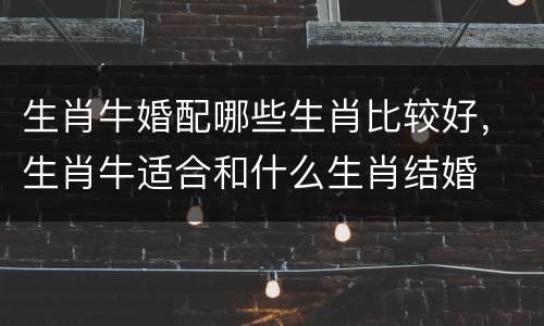 生肖牛婚配哪些生肖比较好，生肖牛适合和什么生肖结婚