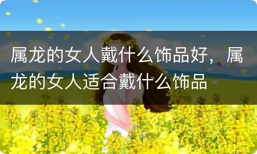 属龙的女人戴什么饰品好，属龙的女人适合戴什么饰品