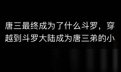 唐三最终成为了什么斗罗，穿越到斗罗大陆成为唐三弟的小说