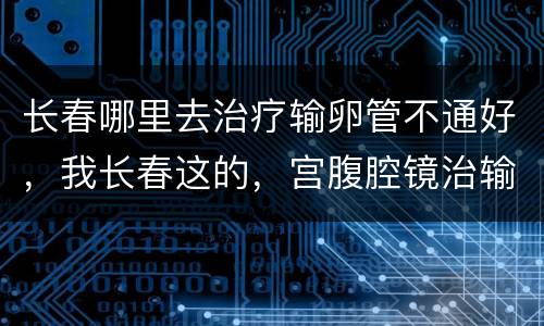 长春哪里去治疗输卵管不通好，我长春这的，宫腹腔镜治输卵管多少钱啊