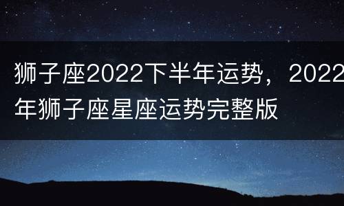 狮子座2022下半年运势，2022年狮子座星座运势完整版