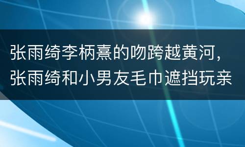 张雨绮李柄熹的吻跨越黄河，张雨绮和小男友毛巾遮挡玩亲亲，甜蜜氛围拉满，
