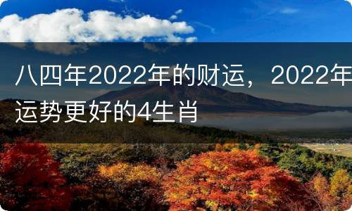 八四年2022年的财运，2022年运势更好的4生肖