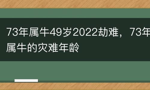 73年属牛49岁2022劫难，73年属牛的灾难年龄