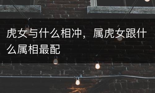 虎女与什么相冲，属虎女跟什么属相最配