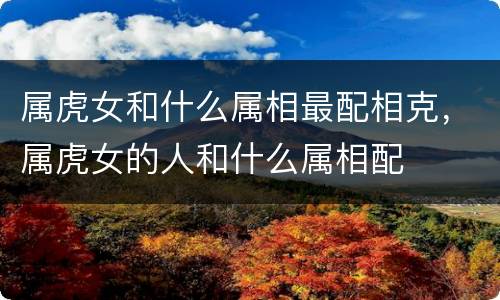 属虎女和什么属相最配相克，属虎女的人和什么属相配