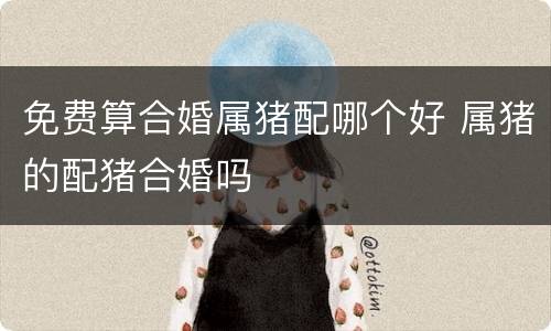 免费算合婚属猪配哪个好 属猪的配猪合婚吗