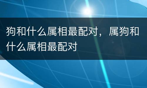 狗和什么属相最配对，属狗和什么属相最配对