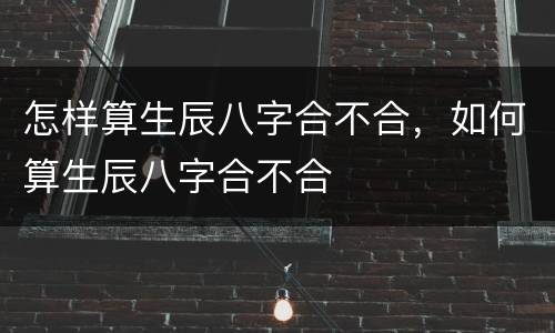 怎样算生辰八字合不合，如何算生辰八字合不合