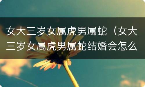 女大三岁女属虎男属蛇（女大三岁女属虎男属蛇结婚会怎么样）