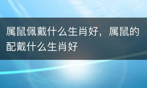 属鼠佩戴什么生肖好，属鼠的配戴什么生肖好