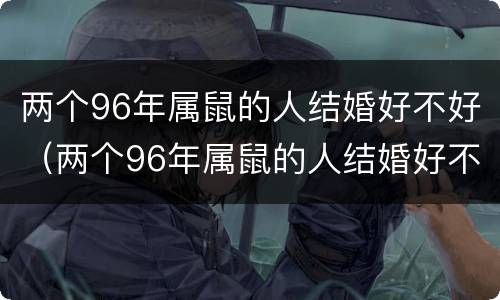 两个96年属鼠的人结婚好不好（两个96年属鼠的人结婚好不好,男农历4月初七,女5月初六）