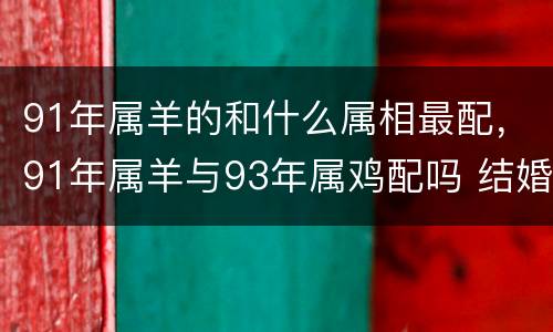 91年属羊的和什么属相最配，91年属羊与93年属鸡配吗 结婚