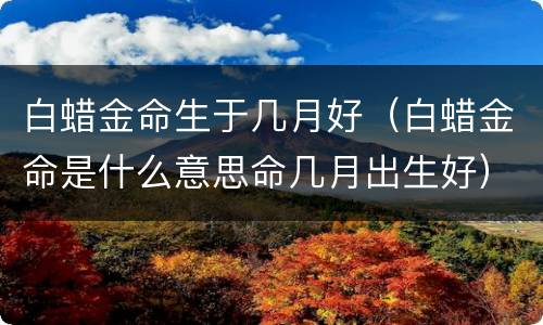 白蜡金命生于几月好（白蜡金命是什么意思命几月出生好）