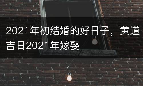 2021年初结婚的好日子，黄道吉日2021年嫁娶