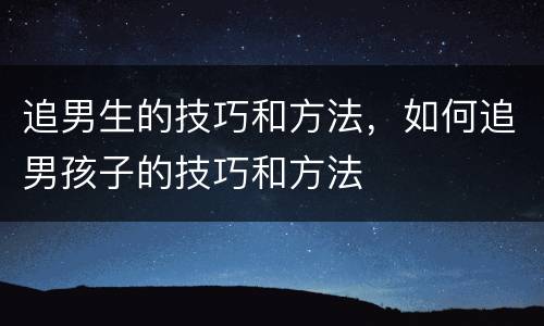 追男生的技巧和方法，如何追男孩子的技巧和方法