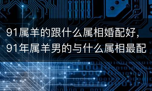 91属羊的跟什么属相婚配好，91年属羊男的与什么属相最配