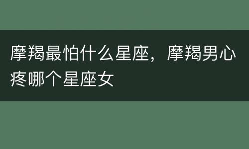 摩羯最怕什么星座，摩羯男心疼哪个星座女