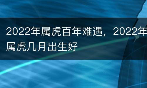 2022年属虎百年难遇，2022年属虎几月出生好