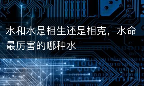 水和水是相生还是相克，水命最厉害的哪种水