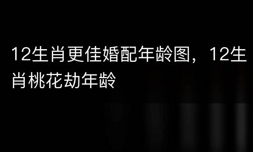 12生肖更佳婚配年龄图，12生肖桃花劫年龄