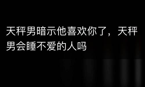 天秤男暗示他喜欢你了，天秤男会睡不爱的人吗
