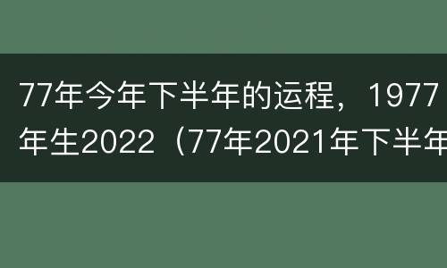 77年今年下半年的运程，1977年生2022（77年2021年下半年运势）