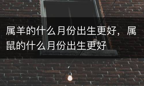 属羊的什么月份出生更好，属鼠的什么月份出生更好