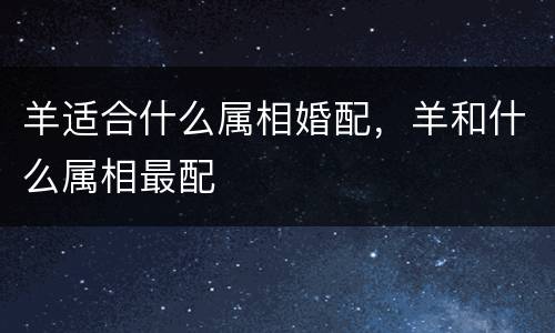 羊适合什么属相婚配，羊和什么属相最配