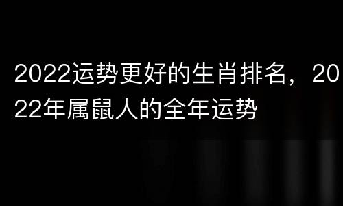 2022运势更好的生肖排名，2022年属鼠人的全年运势