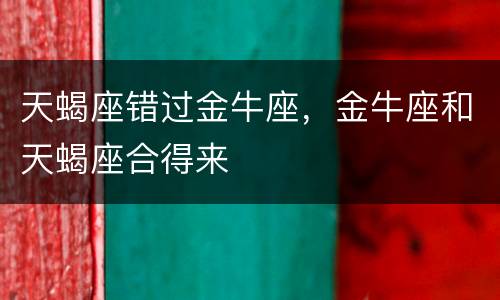 天蝎座错过金牛座，金牛座和天蝎座合得来