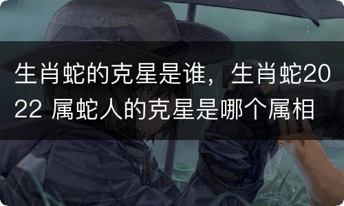 生肖蛇的克星是谁，生肖蛇2022 属蛇人的克星是哪个属相