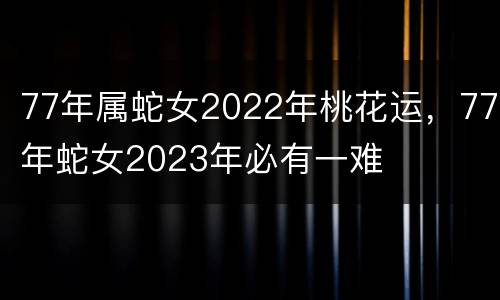 77年属蛇女2022年桃花运，77年蛇女2023年必有一难
