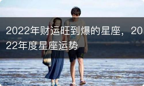 2022年财运旺到爆的星座，2022年度星座运势