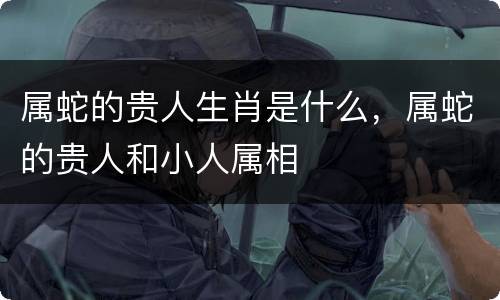 属蛇的贵人生肖是什么，属蛇的贵人和小人属相