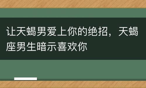 让天蝎男爱上你的绝招，天蝎座男生暗示喜欢你